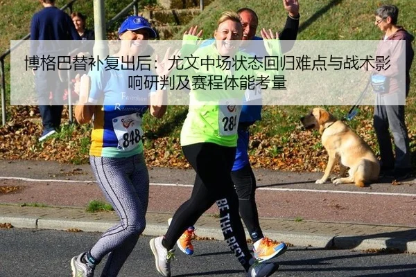博格巴替补复出后：尤文中场状态回归难点与战术影响研判及赛程体能考量